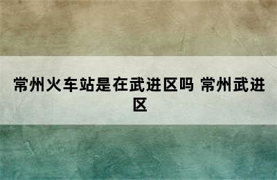 常州火车站是在武进区吗 常州武进区